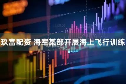 玖富配资 海军某部开展海上飞行训练