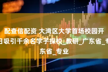 配查信配资 大湾区大学首场校园开放日吸引千余名学子探校_教研_广东省_专业