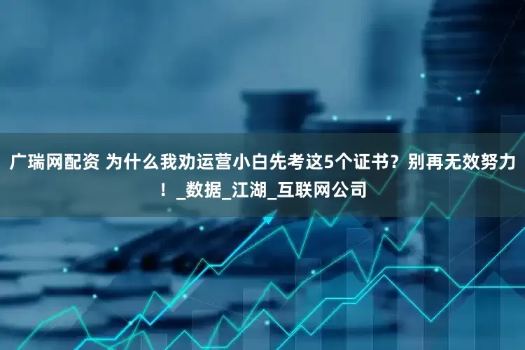 广瑞网配资 为什么我劝运营小白先考这5个证书？别再无效努力！_数据_江湖_互联网公司