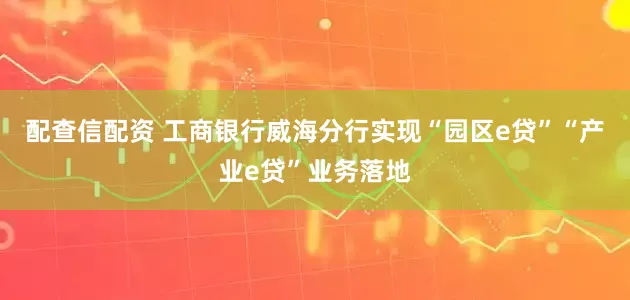 配查信配资 工商银行威海分行实现“园区e贷”“产业e贷”业务落地