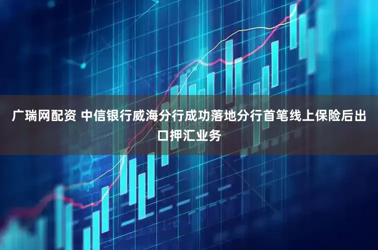 广瑞网配资 中信银行威海分行成功落地分行首笔线上保险后出口押汇业务