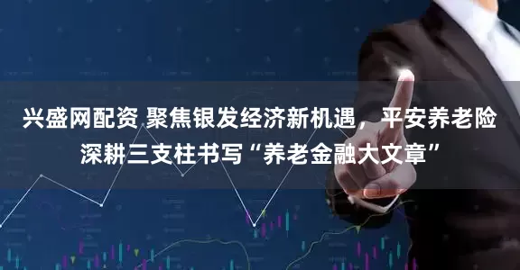 兴盛网配资 聚焦银发经济新机遇，平安养老险深耕三支柱书写“养老金融大文章”