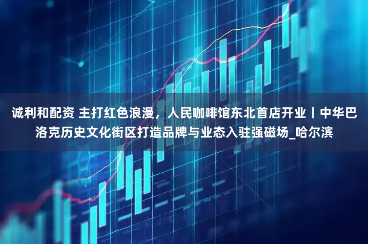 诚利和配资 主打红色浪漫，人民咖啡馆东北首店开业丨中华巴洛克历史文化街区打造品牌与业态入驻强磁场_哈尔滨