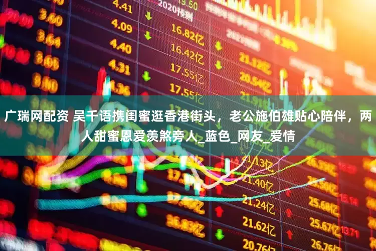 广瑞网配资 吴千语携闺蜜逛香港街头，老公施伯雄贴心陪伴，两人甜蜜恩爱羡煞旁人_蓝色_网友_爱情