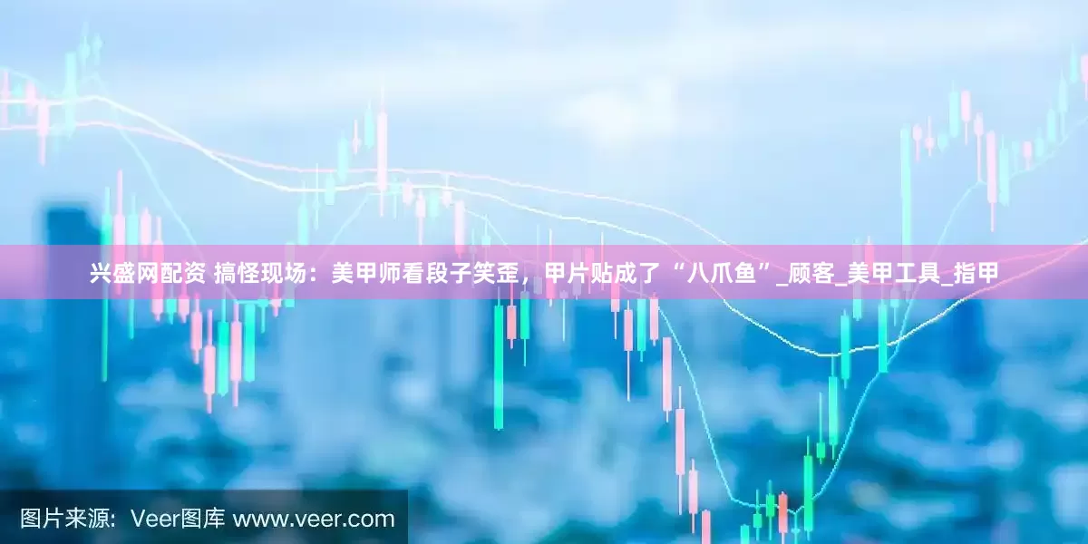 兴盛网配资 搞怪现场：美甲师看段子笑歪，甲片贴成了 “八爪鱼”_顾客_美甲工具_指甲