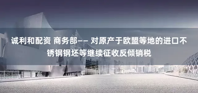 诚利和配资 商务部—— 对原产于欧盟等地的进口不锈钢钢坯等继续征收反倾销税