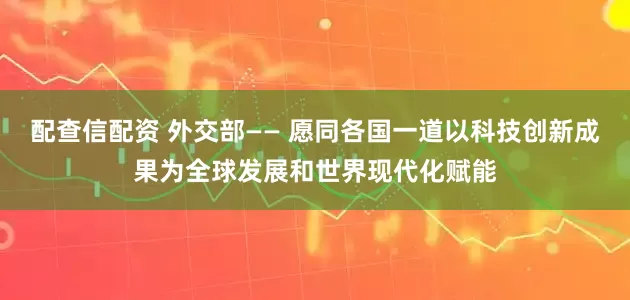 配查信配资 外交部—— 愿同各国一道以科技创新成果为全球发展和世界现代化赋能