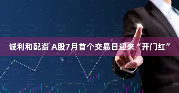 诚利和配资 A股7月首个交易日迎来“开门红”