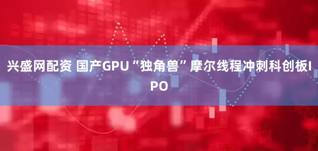 兴盛网配资 国产GPU“独角兽”摩尔线程冲刺科创板IPO