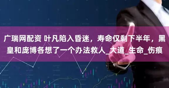 广瑞网配资 叶凡陷入昏迷，寿命仅剩下半年，黑皇和庞博各想了一个办法救人_大道_生命_伤痕