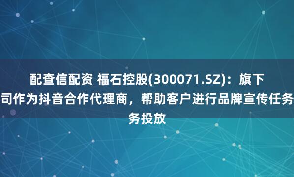 配查信配资 福石控股(300071.SZ)：旗下子公司作为抖音合作代理商，帮助客户进行品牌宣传任务投放