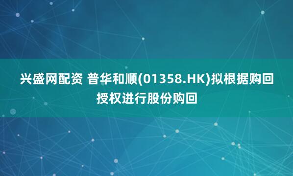 兴盛网配资 普华和顺(01358.HK)拟根据购回授权进行股份购回
