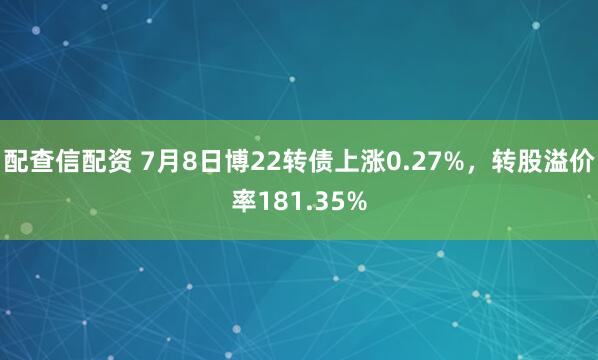 配查信配资 7月8日博22转债上涨0.27%，转股溢价率181.35%