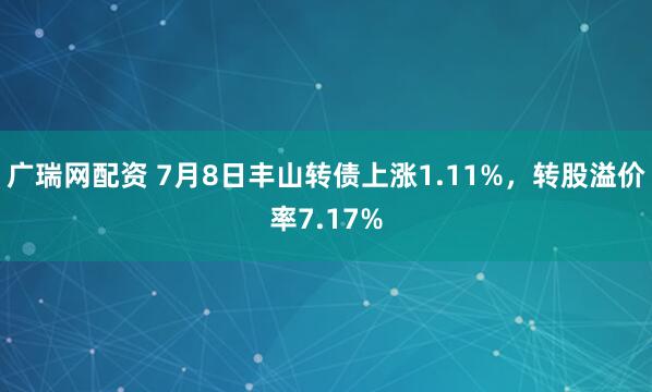 广瑞网配资 7月8日丰山转债上涨1.11%，转股溢价率7.17%