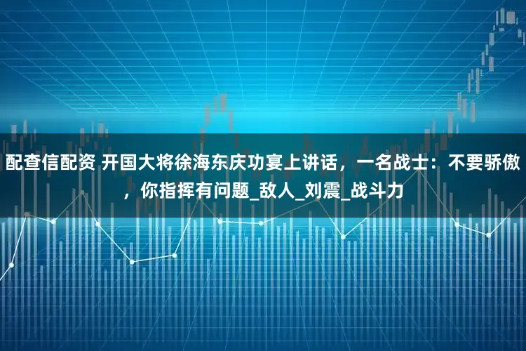 配查信配资 开国大将徐海东庆功宴上讲话，一名战士：不要骄傲，你指挥有问题_敌人_刘震_战斗力