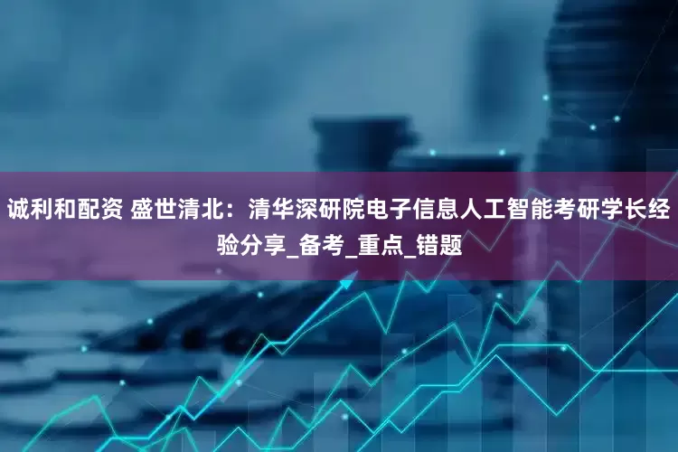 诚利和配资 盛世清北：清华深研院电子信息人工智能考研学长经验分享_备考_重点_错题