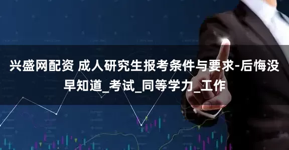 兴盛网配资 成人研究生报考条件与要求-后悔没早知道_考试_同等学力_工作