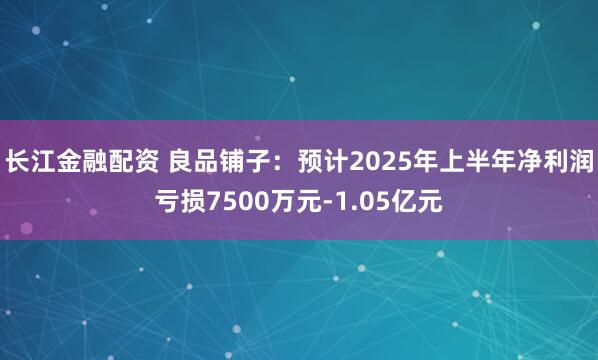 长江金融配资 良品铺子：预计2025年上半年净利润亏损7500万元-1.05亿元