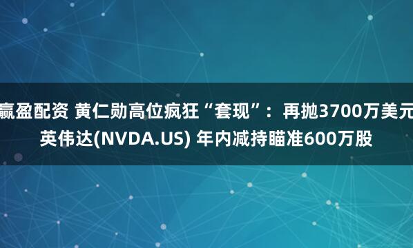 赢盈配资 黄仁勋高位疯狂“套现”：再抛3700万美元英伟达(NVDA.US) 年内减持瞄准600万股