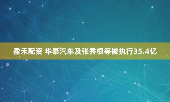盈禾配资 华泰汽车及张秀根等被执行35.4亿