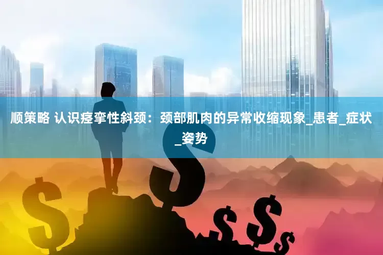 顺策略 认识痉挛性斜颈：颈部肌肉的异常收缩现象_患者_症状_姿势