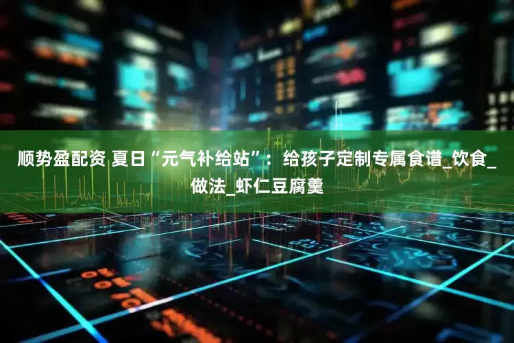 顺势盈配资 夏日“元气补给站”：给孩子定制专属食谱_饮食_做法_虾仁豆腐羹