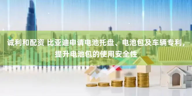 诚利和配资 比亚迪申请电池托盘、电池包及车辆专利，提升电池包的使用安全性