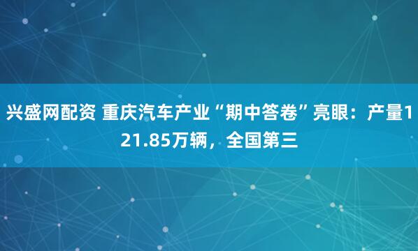 兴盛网配资 重庆汽车产业“期中答卷”亮眼：产量121.85万辆，全国第三