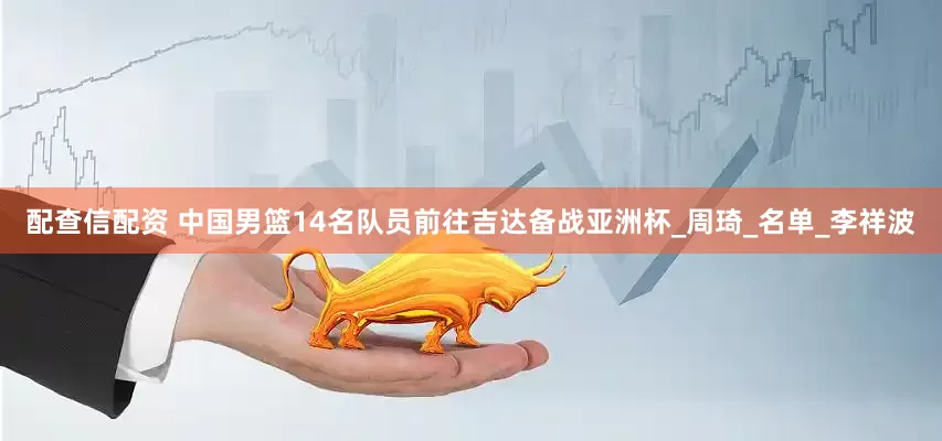配查信配资 中国男篮14名队员前往吉达备战亚洲杯_周琦_名单_李祥波