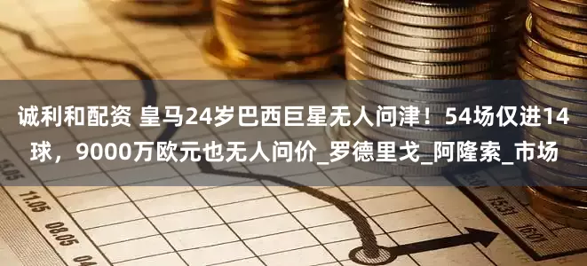 诚利和配资 皇马24岁巴西巨星无人问津！54场仅进14球，9000万欧元也无人问价_罗德里戈_阿隆索_市场