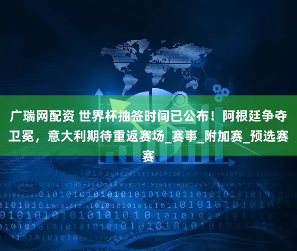 广瑞网配资 世界杯抽签时间已公布！阿根廷争夺卫冕，意大利期待重返赛场_赛事_附加赛_预选赛