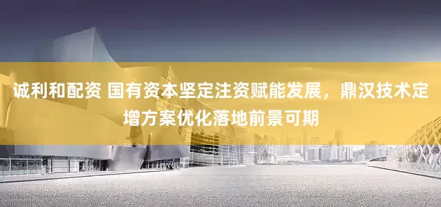 诚利和配资 国有资本坚定注资赋能发展，鼎汉技术定增方案优化落地前景可期