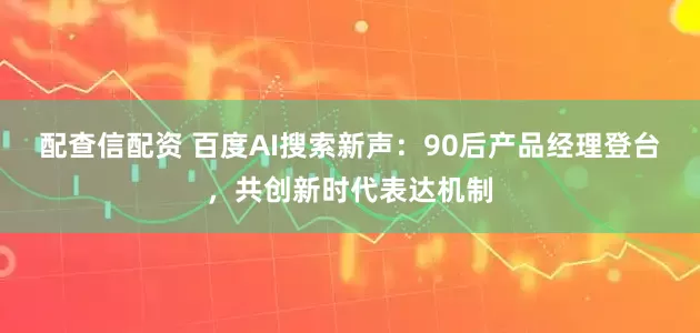 配查信配资 百度AI搜索新声：90后产品经理登台，共创新时代表达机制