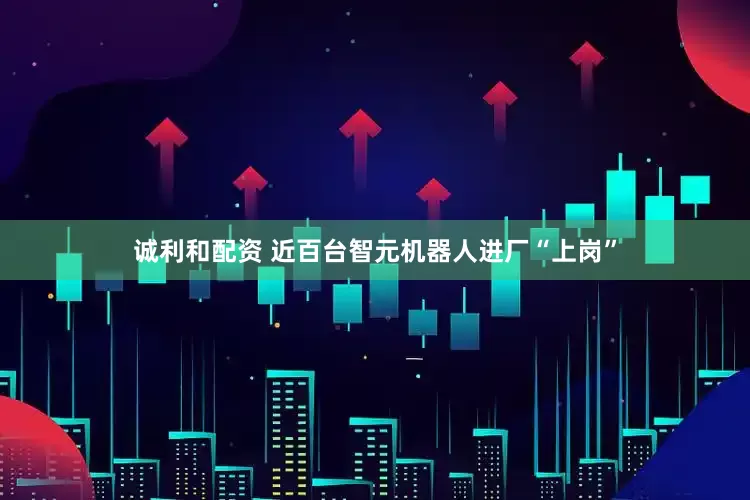 诚利和配资 近百台智元机器人进厂“上岗”