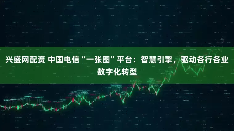 兴盛网配资 中国电信“一张图”平台：智慧引擎，驱动各行各业数字化转型