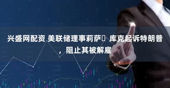 兴盛网配资 美联储理事莉萨・库克起诉特朗普，阻止其被解雇