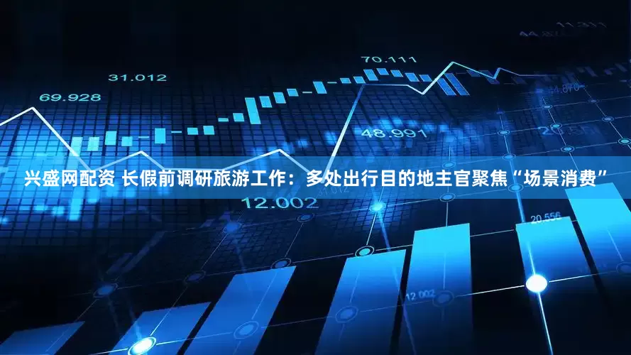 兴盛网配资 长假前调研旅游工作：多处出行目的地主官聚焦“场景消费”