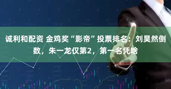 诚利和配资 金鸡奖“影帝”投票排名：刘昊然倒数，朱一龙仅第2，第一名凭啥