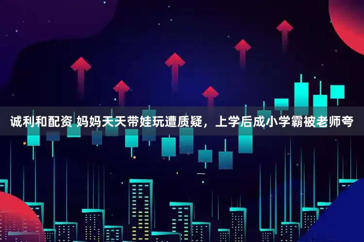 诚利和配资 妈妈天天带娃玩遭质疑，上学后成小学霸被老师夸