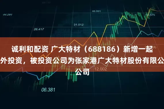 诚利和配资 广大特材（688186）新增一起对外投资，被投资公司为张家港广大特材股份有限公司