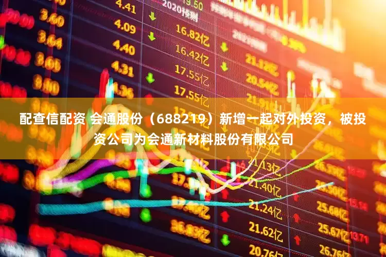 配查信配资 会通股份（688219）新增一起对外投资，被投资公司为会通新材料股份有限公司