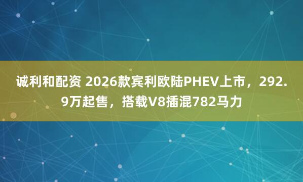 诚利和配资 2026款宾利欧陆PHEV上市，292.9万起售，搭载V8插混782马力