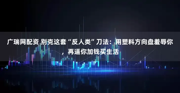 广瑞网配资 别克这套“反人类”刀法:用塑料方向盘羞辱你,再逼你加钱买生活