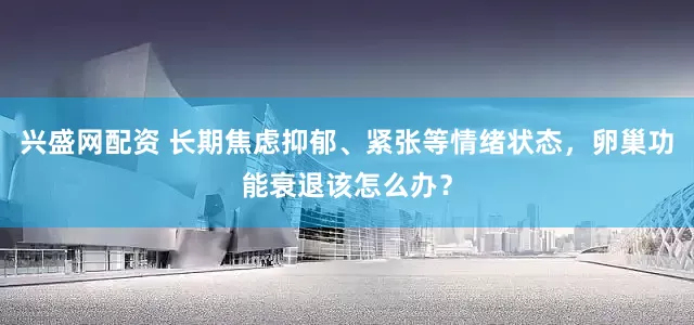 兴盛网配资 长期焦虑抑郁、紧张等情绪状态，卵巢功能衰退该怎么办？