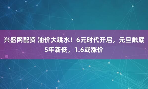 兴盛网配资 油价大跳水！6元时代开启，元旦触底5年新低，1.6或涨价