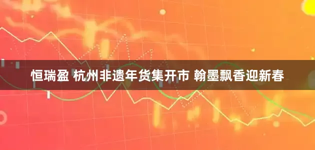 恒瑞盈 杭州非遗年货集开市 翰墨飘香迎新春