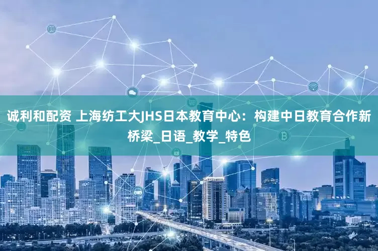诚利和配资 上海纺工大JHS日本教育中心：构建中日教育合作新桥梁_日语_教学_特色