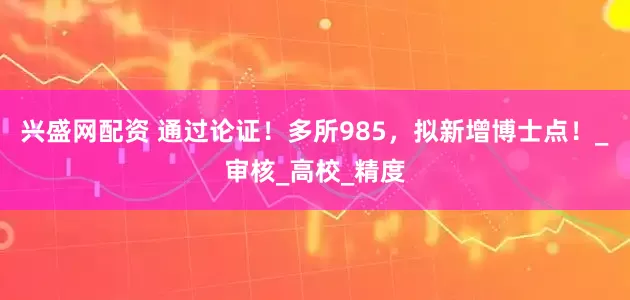 兴盛网配资 通过论证！多所985，拟新增博士点！_审核_高校_精度