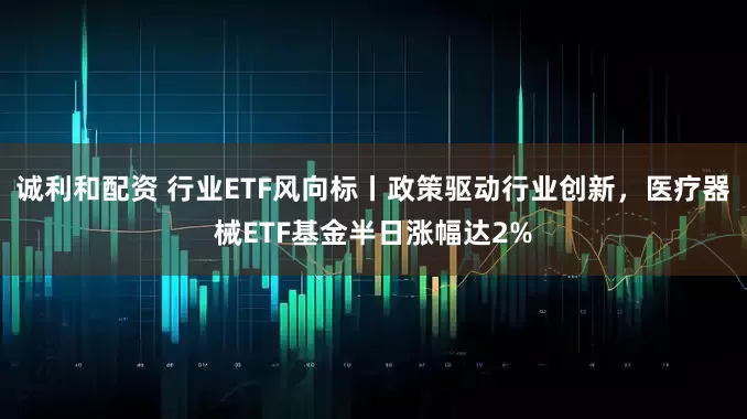 诚利和配资 行业ETF风向标丨政策驱动行业创新，医疗器械ETF基金半日涨幅达2%