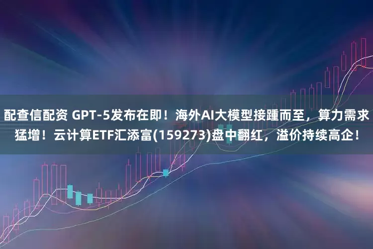 配查信配资 GPT-5发布在即！海外AI大模型接踵而至，算力需求猛增！云计算ETF汇添富(159273)盘中翻红，溢价持续高企！